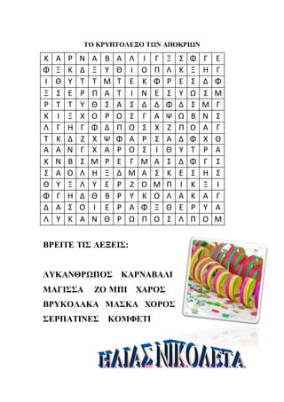 ΤΟ ΚΡΥΠΤΟΛΕΞΟ ΤΩΝ ΑΠΟΚΡΙΩΝ
ΒΡΕΙΤΕ ΤΙΣ ΛΕΞΕΙΣ:
ΛΥΚΑΝΘΡΩΠΟΣ ΚΑΡΝΑΒΑΛΙ
ΜΑΓΙΣΣΑ ΖΟ ΜΠΙ ΧΑΡΟΣ
ΒΡΥΚΟΛΑΚΑ ΜΑΣΚΑ ΧΟΡΟΣ
ΣΕΡΠΑΤΙΝΕΣ ΚΟΜΦΕΤΙ
Κ Α Ρ Ν Α Β Α Λ Ι Γ Ξ Σ Φ Γ Ε
Φ Ξ Κ Δ Ξ Υ Θ Ι Ο Π Λ Κ Ξ Η Γ
Ι Θ Υ Τ Τ Μ Τ Ε Κ Φ Ρ Ε Σ Δ Φ
Ξ Σ Ε Ρ Π Α Τ Ι Ν Ε Σ Υ Ω Σ Μ
Ρ Τ Τ Υ Θ Σ Α Σ Δ Δ Φ Δ Σ Μ Γ
Κ Ι Ξ Χ Ο Ρ Ο Σ Γ Α Ψ Ω Β Ν Σ
Λ Γ Η Γ Φ Δ Π Ο Σ Χ Ζ Π Ο Α Γ
Τ Κ Δ Ζ Χ Ψ Φ Α Ρ Σ Α Δ Φ Χ Θ
Α Α Ν Γ Χ Α Ρ Ο Σ Ι Θ Υ Τ Ρ Α
Κ Ν Β Σ Μ Ρ Ε Γ Μ Α Σ Δ Φ Γ Σ
Σ Α Ο Λ Η Ξ Δ Μ Α Σ Κ Ε Σ Η Σ
Θ Υ Ξ Λ Υ Ε Ρ Ζ Ο Μ Π Ι Κ Ξ Ι
Φ Γ Η Δ Θ Β Ρ Υ Κ Ο Λ Α Κ Α Γ
Δ Α Σ Ο Ι Ε Ρ Α Φ Ξ Θ Ε Ρ Υ Α
Λ Υ Κ Α Ν Θ Ρ Ω Π Ο Σ Λ Π Ο Μ
 