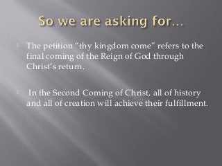  The petition “thy kingdom come” refers to the
final coming of the Reign of God through
Christ’s return.
 In the Second Coming of Christ, all of history
and all of creation will achieve their fulfillment.
 