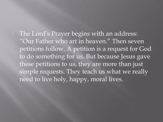  The Lord’s Prayer has a key place in the prayer
life of Christians for two reasons: first, it comes
to us directly from Jesus, and second, this
prayer lays the foundation for all our desires in
the Christian life. In fact, it is referred to as the
“quintessential (perfect example of) prayer of
the Church” (CCC, number 2776).
 
