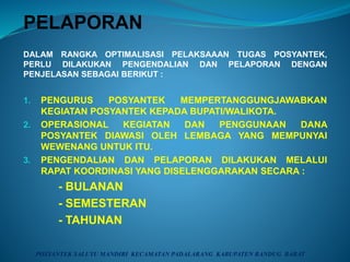 PELAPORAN
DALAM RANGKA OPTIMALISASI PELAKSAAAN TUGAS POSYANTEK,
PERLU DILAKUKAN PENGENDALIAN DAN PELAPORAN DENGAN
PENJELASAN SEBAGAI BERIKUT :
1. PENGURUS POSYANTEK MEMPERTANGGUNGJAWABKAN
KEGIATAN POSYANTEK KEPADA BUPATI/WALIKOTA.
2. OPERASIONAL KEGIATAN DAN PENGGUNAAN DANA
POSYANTEK DIAWASI OLEH LEMBAGA YANG MEMPUNYAI
WEWENANG UNTUK ITU.
3. PENGENDALIAN DAN PELAPORAN DILAKUKAN MELALUI
RAPAT KOORDINASI YANG DISELENGGARAKAN SECARA :
- BULANAN
- SEMESTERAN
- TAHUNAN
POSYANTEK SALUYU MANDIRI KECAMATAN PADALARANG KABUPATEN BANDUG BARAT
 