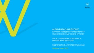 АНТИКРИЗИСНЫЙ ПРОЕКТ
ИЗУЧЕНИЕ ПОВЕДЕНИЯ ПОТРЕБИТЕЛЕЙ В
УСЛОВИЯХ ЭКОНОМИЧЕСКОГО КРИЗИСА
ЧАСТЬ 1. ИЗМЕНЕНИЕ ПОВЕДЕНИЯ И
ПОКУПКОК ПОТРЕБИТЕЛЕЙ
ПОДГОТОВЛЕНО АГЕНТСТВОМ WELLHEAD
Февраль - март 2015
 