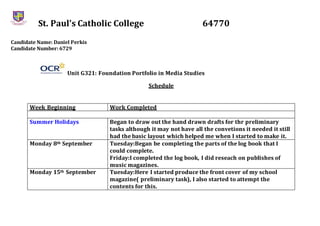 St. Paul’s Catholic College 64770
Candidate Name: Daniel Perkis
Candidate Number: 6729
Unit G321: Foundation Portfolio in Media Studies
Schedule
Week Beginning Work Completed
Summer Holidays Began to draw out the hand drawn drafts for thr preliminary
tasks although it may not have all the convetions it needed it still
had the basic layout which helped me when I started to make it.
Monday 8th September Tuesday:Began be completing the parts of the log book that I
could complete.
Friday:I completed the log book, I did reseach on publishes of
music magazines.
Monday 15th September Tuesday:Here I started produce the front cover of my school
magazine( preliminary task), I also started to attempt the
contents for this.
 
