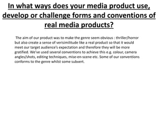 In what ways does your media product use,
develop or challenge forms and conventions of
real media products?
The aim of our product was to make the genre seem obvious : thriller/horror
but also create a sense of verisimilitude like a real product so that it would
meet our target audience’s expectation and therefore they will be more
gratified. We’ve used several conventions to achieve this e.g. colour, camera
angles/shots, editing techniques, mise-en-scene etc. Some of our conventions
conforms to the genre whilst some subvert.
 