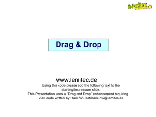 Drag & Drop
www.lemitec.de
Using this code please add the following text to the
starting/impressum slide.
This Presentation uses a “Drag and Drop” enhancement requiring
VBA code written by Hans W. Hofmann hw@lemitec.de
 