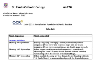 St. Paul’s Catholic College 64770
Candidate Name: Miguel pita joao
Candidate Number: 6730
Unit G321: Foundation Portfolioin Media Studies
Schedule
Week Beginning Work Completed
Summer Holidays
Monday 8th September Firstly I began by setting up the templates for my school
magazine (front cover and contents page) and my music
magazine (front cover, contents page an double page spread).
Monday 15th September I then began creating my school magazine. I started with
choosing the colour scheme which was red. Yellow and blue
which are part of the colours of the school bage.
Monday 22rd September I then started choosing my font design fro my heading which is
“ St Pauls Times” in a romanal design with the St pauls logo on
 