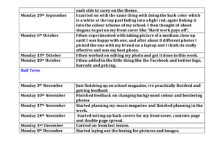 each side to carry on the theme.
Monday 29th September I carried on with the same thing with doing the back color which
is a white at the top part fading into a light red, again linking it
into the colour scheme of my school. I then thought of about
slogans to put on my front cover like “Hard work pays off”.
Monday 6th October I then experimented with taking picture of a medium close up
until I was happy with one, and after about 8 different photos I
picked the one with my friend on a laptop and I think its really
effective and was my best photo.
Monday 13th October I then worked on editing my photo and got it done in this week.
Monday 20st October I then added in the little thing like the Facebook and twitter logo,
barcode and pricing.
Half Term
Monday 3th November Just finishing up on school magazine, ive practically finished and
getting feedback
Monday 10th November Finished feedback on changing background colour and bordering
photos
Monday 17th November Started planning my musicmagazine and finished planning in tha
week.
Monday 24th November Started setting up back covers for my front cover, contents page
and double page spread.
Monday 1nd December Carried on from last lesson.
Monday 8th December Started laying out the boxing for pictures and images.
 