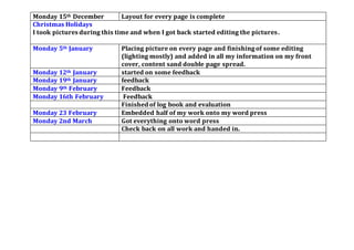 Monday 15th December Layout for every page is complete
Christmas Holidays
I took pictures during this time and when I got back started editing the pictures.
Monday 5th January Placing picture on every page and finishingof some editing
(lighting mostly) and added in all my information on my front
cover, content sand double page spread.
Monday 12th January started on some feedback
Monday 19th January feedback
Monday 9th February Feedback
Monday 16th February Feedback
Finished of log book and evaluation
Monday 23 February Embedded half of my work onto my word press
Monday 2nd March Got everything onto word press
Check back on all work and handed in.
 