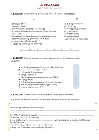 4ο ΚΕΦΑΛΑΙΟ
ΕΝΟΤΗΤΕΣ 17- 18 -19 -20
1η ΕΡΩΤΗΣΗ: Αντιστοιχίστε τα στοιχεία της στήλης Α με αυτά της στήλης Β
1…………. 2……… 3………… 4……….. 5……… 6……….. 7…………..
2η ΕΡΩΤΗΣΗ: Βάλτε τα γεγονότα στη σωστή χρονολογική σειρά αρχίζοντας από το
παλαιότερο:
α. τα Επτάνησα ενσωματώνονται στο ελληνικό κράτος
β. επανάσταση της 3ης Σεπτεμβρίου
γ. δολοφονία Ι. Καποδίστρια
δ. άφιξη Γεώργιου Α΄
ε. Θεσσαλία-Άρτα ενσωματώνονται στην Ελλάδα
στ. άφιξη Όθωνα
ζ. Ο Χ. Τρικούπης κηρύσσει τη χώρα υπό πτώχευση
η. Ο Ι. Κωλέττης πρωθυπουργός της Ελλάδας
θ. Ατυχής πόλεμος του 1897
3η ΕΡΩΤΗΣΗ: Συμπληρώστε τα κενά με τις κατάλληλες λέξεις ή φράσεις:
Πώς φθάνουμε στον πόλεμο του 1897 και στην ταπεινωτική για την Ελλάδα ήττα;
Α
1.Σύνταγμα 1844
2.Σύνταγμα 1864
3.εισηγήθηκε την αρχή της δεδηλωμένης
4.η εναλλαγή δύο κομμάτων στην εξουσία τη δεκαετία
1885-1895
5.την περίοδο της διακυβέρνησής του ενσωματώνονται
στο ελληνικό κράτος η Θεσσαλία και η Άρτα
6.ο νικητής των εκλογών του 1844
7. ο μεγάλος αντίπαλος του Τρικούπη
Β
α. Α. Κουμουνδούρος
β. Ι. Κωλέττης
γ. συνταγματική μοναρχία
δ. Χ. Τρικούπης
ε. Θ. Δηλιγιάννης
στ. δικομματισμός
ζ. βασιλευόμενη δημοκρατία
……
……
……
……
……
……
……
……
……
Αδυναμία της Ελλάδας να ανταποκριθεί ..........................................................................................
……………………………………………………………………………………………………………………………
………………………………………………………………………………………………………………………
Το 1893 ο Χ. Τρικούπης κηρρύσει ………………………………………………………………………………
Στις εκλογές του 1895 ο Τρικούπης .................................................................................................
Ο νέος πρωθυπουργός ………………………………… ήρθε αντιμέτωπος με πλήθος προβλημάτων
Το 1897 ξέσπασε ………………………………………………………………………………………………….
Ο πρωθυπουργός πιεζόμενος από την κοινή γνώμη ………………………………………………………….
γεγονός που οδήγησε σε ελληνοτουρκική σύγκρουση.
 