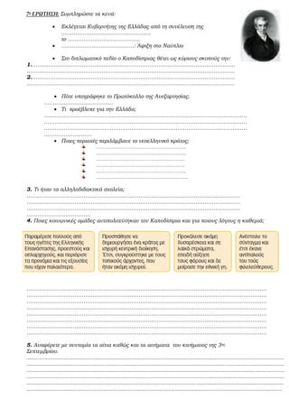 7η ΕΡΩΤΗΣΗ: Συμπληρώστε τα κενά:
 Εκλέγεται Κυβερνήτης της Ελλάδας από τη συνέλευση της
………………………………………......
το …………………………………..
 …………………………………..: Άφιξη στο Ναύπλιο
 Στο διπλωματικό πεδίο ο Καποδίστριας θέτει ως κύριους σκοπούς την:
1.……………………………………………………………………………………………………
………………………………………………………………………………………………………
2.……………………………………………………………………………………………………
………………………………………………………………………………………………………
 Πότε υπογράφηκε το Πρωτόκολλο της Ανεξαρτησίας;
…………………………………
 Τι προέβλεπε για την Ελλάδα;
……………………………………………………………………………………………………
……………………………………………………………………………………………………
……………………………………………………………………………………………………
………………………
 Ποιες περιοχές περιλάμβανε το νεοελληνικό κράτος;
………………………………………………..
………………………………………………..
……………………………………………….
……………………………………………….
………………………………………………..
…………………………………………………
3. Τι ήταν τα αλληλοδιδακτικά σχολεία;
…………………………………………………………………………………………………………
…………………………………………………………………………………………………………
…………………………………………………………………………………………………………
………………………………
4. Ποιες κοινωνικές ομάδες αντιπολιτεύτηκαν τον Καποδίστρια και για ποιους λόγους η καθεμιά;
………………………………………………………………………………………………………………………
………………………………………………………………………………………………………………………
………………………………………………………………………………………………………………………
………………………………………………………………………………………………………………………
………………………………………………………………………………………………………………………
………………………………………………………………………………………………………………………
………………………………………………………………………………………………………………………
………………………………………………………………………………………………………………………
5. Αναφέρετε με συντομία τα αίτια καθώς και τα αιτήματα του κινήματος της 3ης
Σεπτεμβρίου.
.................................................................................................................................................................
.................................................................................................................................................................
.................................................................................................................................................................
.................................................................................................................................................................
.................................................................................................................................................................
................................................................................................................................................................
 