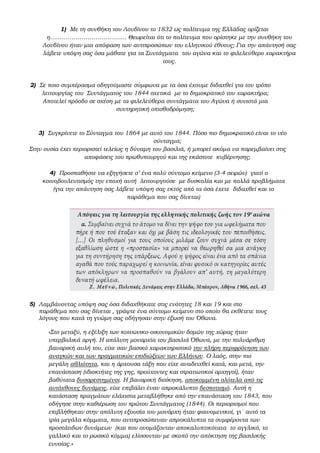 1) Με τη συνθήκη του Λονδίνου το 1832 ως πολίτευμα της Ελλάδας ορίζεται
η………………………………... Θεωρείται ότι το πολίτευμα που ορίστηκε με την συνθήκη του
Λονδίνου ήταν μια απόφαση των αντιπροσώπων του ελληνικού έθνους; Για την απάντησή σας
λάβετε υπόψη σας όσα μάθατε για τα Συντάγματα του αγώνα και το φιλελεύθερο χαρακτήρα
τους.
2) Σε ποιο συμπέρασμα οδηγούμαστε σύμφωνα με τα όσα έχουμε διδαχθεί για τον τρόπο
λειτουργίας του Συντάγματος του 1844 σχετικά με το δημοκρατικό του χαρακτήρα;
Αποτελεί πρόοδο σε σχέση με τα φιλελεύθερα συντάγματα του Αγώνα ή συνιστά μια
συντηρητική οπισθοδρόμηση;
3) Συγκρίνετε το Σύνταγμα του 1864 με αυτό του 1844. Πόσο πιο δημοκρατικό είναι το νέο
σύνταγμα;
Στην ουσία έχει περιοριστεί τελείως η δύναμη του βασιλιά, ή μπορεί ακόμα να παρεμβαίνει στις
αποφάσεις του πρωθυπουργού και της εκάστοτε κυβέρνησης;
4) Προσπαθήστε να εξηγήσετε σ’ ένα πολύ σύντομο κείμενο (3-4 σειρών) γιατί ο
κοινοβουλευτισμός την εποχή αυτή λειτουργούσε με δυσκολία και με πολλά προβλήματα
(για την απάντηση σας λάβετε υπόψη σας εκτός από τα όσα έχετε διδαχθεί και το
παράθεμα που σας δίνεται)
5) Λαμβάνοντας υπόψη σας όσα διδαχθήκατε στις ενότητες 18 και 19 και στο
παράθεμα που σας δίνεται , γράψτε ένα σύντομο κείμενο στο οποίο θα εκθέτετε τους
λόγους που κατά τη γνώμη σας οδήγησαν στην έξωσή του Όθωνα.
«Στο μεταξύ, η εξέλιξη των κοινωνικο-οικονομικών δομών της χώρας ήταν
υπερβολικά αργή. Η απόλυτη μοναρχία του βασιλιά Όθωνα, με την πολυάριθμη
βαυαρική αυλή του, είχε σαν βασικό χαρακτηριστικό την πλήρη περιφρόνηση των
αναγκών και των πραγματικών επιδιώξεων των Ελλήνων. Ο λαός, στην πιο
μεγάλη αθλιότητα, και η άρχουσα τάξη που είχε αναδειχθεί κατά, και μετά, την
επανάσταση (ιδιοκτήτες της γης, προύχοντες και στρατιωτικοί αρχηγοί), ήταν
βαθύτατα δυσαρεστημένοι. Η βαυαρική διοίκηση, αποκομμένη ολότελα από τις
αυτόχθονες δυνάμεις, είχε επιβάλει έναν απροκάλυπτο δεσποτισμό. Αυτή η
κατάσταση πραγμάτων ελάχιστα μεταβλήθηκε από την επανάσταση του 1843, που
οδήγησε στην καθιέρωση του πρώτου Συντάγματος (1844). Οι περιορισμοί που
επιβλήθηκαν στην απόλυτη εξουσία του μονάρχη ήταν φαινομενικοί, γι΄ αυτό τα
τρία μεγάλα κόμματα, που αντιπροσώπευαν απροκάλυπτα τα συμφέροντα των
προστάτιδων δυνάμεων (και που ονομάζονταν αποκαλυπτικότατα το αγγλικό, το
γαλλικό και το ρωσικό κόμμα) ελίσσονταν με σκοπό την απόκτηση της βασιλικής
ευνοίας.»
 
