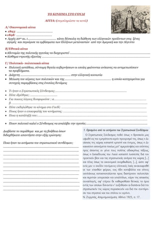 ΤΟ ΚΙΝΗΜΑ ΣΤΟ ΓΟΥΔΙ
ΑΙΤΙΑ: (συμπληρώστε τα κενά)
Α/ Οικονομικά αίτια
 1893: ………………………………………
 1898: ………………………………………
 Αρχές 20ου αι. :……………………………… κάνει δύσκολη τη διάθεση των ελληνικών προϊόντων στις ξένες
αγορές και περιόρισε τα εμβάσματα των Ελλήνων μεταναστών από την Αμερική και την Αίγυπτο
Β/Εθνικά αίτια
 Αδυναμία της πολιτικής ηγεσίας να διαχειριστεί ………………………………………………………………………………………..
 Αίσθημα ντροπής εξαιτίας ……………………………………………………………………………………………………………………….
Γ/ Πολιτικά- πολιτειακά αίτια
 Πολιτική αστάθεια, σύντομη θητεία κυβερνήσεων οι οποίες φαίνονται ανίκανες να αντιμετωπίσουν
τα προβλήματα.
 Διάχυτη ……………………………………………………… στην ελληνική κοινωνία
 Μείωση του κύρους των πολιτικών και της …………………………………………………. η οποία κατηγορείται για
συνεχείς παρεμβάσεις στις ένοπλες δυνάμεις
 Τι ήταν ο Στρατιωτικός Σύνδεσμος;………………………………………………………………………………
 Πότε ιδρύθηκε; …………………………….
 Για ποιους λόγους δυσφορούσε ; α……………………………………………………………………………….…………………….
β. ……………………………………………………………………………………………………………………………………………………..
 Πότε εκδηλώθηκε το κίνημα στο Γουδί; ……………………………………………………………………………………………..
 Ποιος ήταν ο επικεφαλής του κινήματος; ……………………………………………………………………………………………
 Ποια η κατάληξή του;…………………………………………………………………………………………………………………………
…………………………………………………………………………………………………………………………………………………………
 Ποιον πολιτικό καλεί ο Σύνδεσμος να αναλάβει την ηγεσία;…………………………………………………………………..
Διαβάστε το παράθεμα και με τη βοήθεια όσων
διδαχθήκατε απαντήστε στην εξής ερώτηση:
Ποια ήταν τα αιτήματα του στρατιωτικού συνδέσμου;
...............................................................................................
…………………………………………………………………………………..
…………………………………………………………………………………..
…………………………………………………………………………………..
…………………………………………………………………………………..
……………………………………………………………………………………
……………………………………………………………………………………
…………………………………………………………………………………..
………………………………………………………………………………….
……………………………………………………………………………………
……………………………………………………………………………………
…………………………………………………………………………………..
 