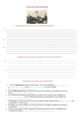 ΟΙ ΒΑΛΚΑΝΙΚΟΙ ΠΟΛΕΜΟΙ
Αναφέρετε με συντομία τα αίτια των βαλκανικών πολέμων:
 ……………………………………………………………………………………………………………………………………………………………
……………………………………………………………………………………………………………………………………………………………
……………………………………………………………………………………………………………………………………………………………
……………………………………………………………………………………………………………………………………………………………
…………………………………………………………………………………………………………………………………………………………..
 ……………………………………………………………………………………………………………………………………………………………
……………………………………………………………………………………………………………………………………………………………
……………………………………………………………………………………………………………………………………………………………
………………………………………………………………………………………………………………………………………………………….
 ……………………………………………………………………………………………………………………………………………………………
……………………………………………………………………………………………………………………………………………………………
……………………………………………………………………………………………………………………………………………………………
…………………………………………………………………………………………………………………………………………………………..
Αναφέρετε την αιτία και την αφορμή του Α΄ Βαλκανικού πολέμου :
 …………………………………………………………………………………………………………………………
…………………………………………………………………………………………………………………………
…………………………………………………………………………………………………………………………
………………………………………………………………………………………………………………………….
 …………………………………………………………………………………………………………………………
…………………………………………………………………………………………………………………………
…………………………………………………………………………………………………………………………
………………………………………………………………………………………………………………………….
Συμπληρώστε τα κενά με την κατάλληλη λέξη:
 Στον Α΄ Βαλκανικό πόλεμο αντίπαλοι ήταν , από τη μια η Ελλάδα, η ………………………,
η ………………………………….και το …………………………………και από την άλλη
η ……………………………………………………….
 Στο Β΄ Βαλκανικό πόλεμο αντίπαλοι ήταν από τη μια η Ελλάδα και η Σερβία και από την
άλλη η ……………………………………………….
 Ο Α΄ Βαλκανικός πόλεμος τερματίστηκε και τυπικά με την υπογραφή της συνθήκης του
…………………………………..ενώ ο Β΄ Βαλκανικός πόλεμος τερματίστηκε με τη συνθήκη του
……………………………………………………
 Επικεφαλής του ελληνικού στρατού κατά στους βαλκανικούς πολέμους ήταν ο …………………………ενώ
επικεφαλής του στόλου ήταν ο ……………………………………………
 Τα εδάφη που ενσωματώθηκαν στο ελληνικό κράτος με τη λήξη των Βαλκανικών πολέμων
ονομάστηκαν ……………………………………………
 Ποιο γεγονός τάραξε το κλίμα ευφορίας που επικρατούσε μετά τη νίκη της Ελλάδας στον
Α΄ βαλκανικό πόλεμο;……………………………………………………………………..
 