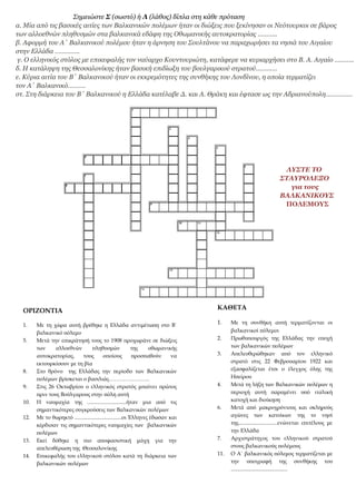 Σημειώστε Σ (σωστό) ή Λ (λάθος) δίπλα στη κάθε πρόταση
α. Μία από τις βασικές αιτίες των Βαλκανικών πολέμων ήταν οι διώξεις που ξεκίνησαν οι Νεότουρκοι σε βάρος
των αλλοεθνών πληθυσμών στα βαλκανικά εδάφη της Οθωμανικής αυτοκρατορίας ………..
β. Αφορμή του Α΄ Βαλκανικού πολέμου ήταν η άρνηση του Σουλτάνου να παραχωρήσει τα νησιά του Αιγαίου
στην Ελλάδα …………..
γ. Ο ελληνικός στόλος με επικεφαλής τον ναύαρχο Κουντουριώτη, κατάφερε να κυριαρχήσει στο Β. Α. Αιγαίο ………..
δ. Η κατάληψη της Θεσσαλονίκης ήταν βασική επιδίωξη του βουλγαρικού στρατού…………
ε. Κύρια αιτία του Β΄ Βαλκανικού ήταν οι εκκρεμότητες της συνθήκης του Λονδίνου, η οποία τερματίζει
τον Α΄ Βαλκανικό……….
στ. Στη διάρκεια του Β΄ Βαλκανικού η Ελλάδα κατέλαβε Δ. και Α. Θράκη και έφτασε ως την Αδριανούπολη……………
ΛΥΣΤΕ ΤΟ
ΣΤΑΥΡΟΛΕΞΟ
για τους
ΒΑΛΚΑΝΙΚΟΥΣ
ΠΟΛΕΜΟΥΣ
ΚΑΘΕΤΑ
1. Με τη συνθήκη αυτή τερματίζονται οι
βαλκανικοί πόλεμοι
2. Πρωθυπουργός της Ελλάδας την εποχή
των βαλκανικών πολέμων
3. Απελευθερώθηκαν από τον ελληνικό
στρατό στις 22 Φεβρουαρίου 1922 και
εξασφαλίζεται έτσι ο έλεγχος όλης της
Ηπείρου
4. Μετά τη λήξη των Βαλκανικών πολέμων η
περιοχή αυτή παραμένει υπό ιταλική
κατοχή και διοίκηση
6. Μετά από μακροχρόνιους και σκληρούς
αγώνες των κατοίκων της το νησί
της.............................ενώνεται επιτέλους με
την Ελλάδα
7. Αρχιστράτηγος του ελληνικού στρατού
στους βαλκανικούς πολέμους
11. Ο Α΄ βαλκανικός πόλεμος τερματίζεται με
την υπογραφή της συνθήκης του
..........................................
ΟΡΙΖΟΝΤΙΑ
1. Με τη χώρα αυτή βρέθηκε η Ελλάδα αντιμέτωπη στο Β΄
βαλκανικό πόλεμο
5. Μετά την επικράτησή τους το 1908 προχωράνε σε διώξεις
των αλλοεθνών πληθυσμών της οθωμανικής
αυτοκρατορίας, τους οποίους προσπαθούν να
εκτουρκίσουν με τη βία
8. Στο θρόνο της Ελλάδας την περίοδο των Βαλκανικών
πολέμων βρίσκεται ο βασιλιάς…………………..
9. Στις 26 Οκτωβρίου ο ελληνικός στρατός μπαίνει πρώτος
πριν τους Βούλγαρους στην πόλη αυτή
10. Η ναυμαχία της .............................ήταν μια από τις
σημαντικότερες συγκρούσεις των Βαλκανικών πολέμων
12. Με το θωρηκτό ...................................οι Έλληνες έδωσαν και
κέρδισαν τις σημαντικότερες ναυμαχίες των βαλκανικών
πολέμων
13. Εκεί δόθηκε η πιο αποφασιστική μάχη για την
απελευθέρωση της Θεσσαλονίκης
14. Επικεφαλής του ελληνικού στόλου κατά τη διάρκεια των
βαλκανικών πολέμων
 