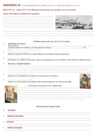 ΕΝΟΤΗΤΑ 5η : Ο ΕΛΛΗΝΙΣΜΟΣ ΑΠΟ ΤΑ ΜΕΣΑ ΤΟΥ 18ου αι. ΕΩΣ ΤΙΣ ΑΡΧΕΣ ΤΟΥ 19ου αι.
Μέσα 18ου αι. – αρχές 19ου αι: Οι Έλληνες διακρίνονται στο εμπόριο και στη ναυτιλία
Λόγοι ανάπτυξης του Ελληνικού εμπορίου:
………………………………………………………………………………
………………………………………………………………………………
………………………………………………………………………………
………………………………………………………………………………
………………………………………………………………………………
……………………………………………………………………………….
…………………………………………………………………………………………………………………………………………………
…………………………………………………………………………………………………………………………………………………
…………………………………………………………………………………………………………………………………………………
Ο Ελληνισμός κατά τον 18ο και 19ο αιώνα:
 Ορθόδοξη Εκκλησία:
Εναντιώνεται……………………………………………………………………………………………………………………….
Υπήρξαν βέβαια και κάποιες φωτεινές εξαιρέσεις όπως ο …………………………………………………και
ο………………………………………………….
 ……………………………….:
Κατείχαν σημαντικές θέσεις και υψηλά αξιώματα της οθωμανικής αυτοκρατορίας.
 ………………………………..:
Διοικούσαν τον υπόδουλο ελληνισμό, μάζευαν τους φόρους και τους απέδιδαν στους Τούρκους αξιωματούχους.
 Έμποροι, καραβοκύρηδες:
…………………………………………………………………………………………………………………………………………
………………………………………….…………………………………………………………………………………………….
………………………………………………………………………………………………………………………………………
……………………………………………………………………………………………………………………………………….
 ……………………….................:
Αγρότες που αναγκάζονται ή επιλέγουν να καταφύγουν στα βουνά.
 ……………………………………:
Ανήκαν σε ένοπλα σώματα της οθωμανικής αυτοκρατορίας για την τήρηση της τάξης.
 Αναπτύξτε με συντομία τον όρο παροικίες :
……………………………………………………………………………………………
……………………………………………………………………………………………
……………………………………………………………………………………………………………………
……………………………………………………………………………………………………………………
……………………………………………………………………………………………………………………
…………………………………………………………………………………………………………
Νεοελληνικός διαφωτισμός:
 ΟΡΙΣΜΟΣ
………………………………………………………………………………………………………………………………………
………………………………………………………………………………………………………………………………………
 ΦΟΡΕΙΣ ΔΙΑΔΟΣΗΣ
………………………………………………………………………………………………………………………………………
………………………………………………………………………………………………………………………………………
 ΣΤΟΧΟΣ
………………………………………………………………………………………….……………………………………………
………………………………………….……………………………………………………………………………………………
 ΤΟΠΟΙ ΔΙΑΔΟΣΗΣ
………………………………………………………………………………………………………………………………………
 
