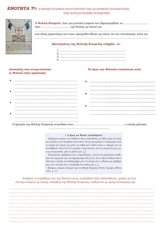 ΕΝΟΤΗΤΑ 7η: Η ΦΙΛΙΚΗ ΕΤΑΙΡΕΙΑ ΚΑΙ Η ΚΗΡΥΞΗ ΤΗΣ ΕΛΛΗΝΙΚΗΣ ΕΠΑΝΑΣΤΑΣΗΣ
ΣΤΙΣ ΠΑΡΑΔΟΥΝΑΒΙΕΣ ΗΓΕΜΟΝΙΕΣ
Η Φιλική Εταιρεία ήταν μια μυστική εταιρεία που δημιουργήθηκε το………………………..
στην ……………………………της Ρωσίας, με σκοπό την
………………………………………………………………………………………………………………,
ενώ άλλες οργανώσεις που είχαν προηγηθεί έθεταν ως στόχο, όχι την επανάσταση, αλλά την
……………………………………….………………………………………………………………………
Πρωτεργάτες της Φιλικής Εταιρείας υπήρξαν οι:
 1. ……………………………………………………………….
2. ………………………………………………………………..
3. ………………………………………………………………..
4. ………………………………………………………………..
Δυσκολίες που αντιμετώπισαν Το έργο των Φιλικών ευνοούνταν από:
οι Φιλικοί στην οργάνωση:
 …………………………………………………………….
…………………………………………………………….
……………………………………………………………
 …………………………………………………………….
……………………………………………………………
…………………………………………………………….
 …………………………………………………………….
…………………………………………………………….
…………………………………………………………….
 ……………………………………………………………..
……………………………………………………………..
……………………………………………………………..
Η αρχηγία της Φιλικής Εταιρείας ανατέθηκε στον …………………………………………………ο οποίος ορίστηκε
…………………………………………………………..
Διαβάστε το παράθεμα που σας δίνεται και με τη βοήθεια όσων διδαχθήκατε, γράψτε σε ένα
σύντομο κείμενο τις κύριες επιδιώξεις της Φιλικής Εταιρείας, καθώς και τις αρχές λειτουργίας της.
………………………………………………………………………………………………………………………………………………
………………………………………………………………………………………………………………………………………………
………………………………………………………………………………………………………………………………………………
………………………………………………………………………………………………………………………………………………
………………………………………………………………………………………………………………………………………………
………………………………………………………………………………………………………………………………………………
………………………………………………………………………………………………………………………………………………
……………………………………………………………………………………………………………………………………………….
……………………………………………………………………………………………………………………………………………….
………………………………………………………………………………………………………………………………………………
 …………………………………………………………
…………………………………………………………
………………………………………………………….
 …………………………………………………………
…………………………………………………………
………………………………………………………….
 …………………………………………………………
…………………………………………………………
………………………………………………………….
 