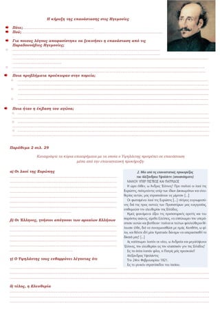 Η κήρυξη της επανάστασης στις Ηγεμονίες
Πότε;………………………………………………….
Πού;…………………………………………………………………………………………………….
.
Για ποιους λόγους αποφασίστηκε να ξεκινήσει η επανάσταση από τις
Παραδουνάβιες Ηγεμονίες;
o …………………………………………………………………………………………………………
…………………………………………………………………………………………………………
……………………………………………………………………………………………………………………………………………
………………………………….
o …………………………………………………………………………………………………………………………………………
………………………………………………………………………………………………………………………………………….
Ποια προβλήματα προέκυψαν στην πορεία;
o …………………………………………………………………………………………………………………............................
………………………………………………………………………………………………………………………………………..
o …………………………………………………………...................................................................................................
............................................................................................................................................................................
o ............................................................................................................................................................................
............................................................................................................................................................................
Ποια ήταν η έκβαση του αγώνα;
o ………………………………………………………………………………………………………………………………………..
…………………………………………………………………………………………………………………………………………….
o …………………………………………………………………………………………………………………………………………
…………………………………………………………………………………………………………………………………………….
o …………………………………………………………………………………………………………………………………………
…………………………………………………………………………………………………………………………………………….
Παράθεμα 2 σελ. 29
Καταγράψτε τα κύρια επιχειρήματα με τα οποία ο Υψηλάντης προτρέπει σε επανάσταση
μέσα από την επαναστατική προκήρυξη:
α) Οι λαοί της Ευρώπης
……………………………………………………………………………
……………………………………………………………………………
……………………………………………………………………………
……………………………………………………………………………
……………………………………………………………………………
……………………………………………………………………………
……………………………………………………………………………
…………………………………………..
β) Οι Έλληνες, γνήσιοι απόγονοι των αρχαίων Ελλήνων
……………………………………………………………………………
……………………………………………………………………………
……………………………………………………………………………
……………………………………………………………………………
……………………………………………………………………………
……………………………………………
γ) Ο Υψηλάντης τους ενθαρρύνει λέγοντας ότι
……………………………………………………………………………
………………………………………………………………………………………………………………………………………………
………………………………………………………………………………………………………………………………………………
δ) τέλος, η Ελευθερία
………………………………………………………………………………………………………………………………………………
………………………………………………………………………………………………………………………………………………
………………………………………………………………………………………………………………………………………………
 