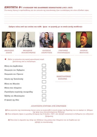 ΕΝΟΤΗΤΑ 8η: Η ΕΞΕΛΙΞΗ ΤΗΣ ΕΛΛΗΝΙΚΗΣ ΕΠΑΝΑΣΤΑΣΗΣ (1821-1827)
Για ποιους λόγους οι προϋποθέσεις για την επιτυχία της επανάστασης ήταν ευνοϊκότερες στο νότιο ελλαδικό χώρο;
………………………………………………………………………………………………………………………………………………
………………………………………………………………………………………………………………………………………………
………………………………………………………………………………………………………………………………………………
………………………………………………………………………………………………………………………………………………
………………………………………………………………………………………………………………………………………………
Γράψτε κάτω από την εικόνα του κάθε ήρωα το γεγονός με το οποίο αυτός συνδέεται:
ΑΘΑΝΑΣΙΟΣ ΘΕΟΔΩΡΟΣ ΟΔΥΣΣΕΑΣ ΓΡΗΓΟΡΙΟΣ ΑΝΔΡΕΑΣ
ΔΙΑΚΟΣ ΚΟΛΟΚΟΤΡΩΝΗΣ ΑΝΔΡΟΥΤΣΟΣ ΠΑΠΑΦΛΕΣΣΑΣ ΜΙΑΟΥΛΗΣ
…………………… ……………………………………… ………………………… …………………………… …………………………..
Βάλτε τα γεγονότα στη σωστή χρονολογική σειρά
ξεκινώντας από το παλαιότερο:
Μάχη στα Δερβενάκια
Ναυμαχία του Ναβαρίνο
Ναυμαχία του Γέροντα
ΚΩΝΣΤΑΝΤΙΝΟΣ
Άλωση της Τριπολιτσάς ΚΑΝΑΡΗΣ
……………………….
Μάχη στο Μανιάκι
Μάχη στην Αλαμάνα
Πυρπόληση τουρκικής ναυαρχίδας
Έξοδος του Μεσολογγίου
Η σφαγή της Χίου
ΑΠΑΝΤΗΣΤΕ ΣΥΝΤΟΜΑ ΣΤΙΣ ΕΡΩΤΗΣΕΙΣ
1)Ποια γεγονότα της επανάστασης έγιναν αιτία να συγκινηθεί η κοινή γνώμη της Ευρώπης και να στρέψει το βλέμμα
της προς τους επαναστατημένους Έλληνες;
2) Ποια απόφαση πήραν οι μεγάλες δυνάμεις στις 6 Ιουλίου 1827, που άλλαξε ουσιαστικά τα δεδομένα του ελληνικού
ζητήματος;
3) Ποια ήταν η σημασία της νίκης των Ελλήνων στις μάχες στην Αλαμάνα και τη Γραβιά για την
εξέλιξη τη επανάστασης;
 