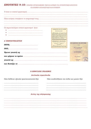 ΕΝΟΤΗΤΕΣ 9-10: ΠΡΩΤΕΣ ΠΡΟΣΠΑΘΕΙΕΣ ΤΩΝ ΕΛΛΗΝΩΝ ΓΙΑ ΣΥΓΚΡΟΤΗΣΗ ΚΡΑΤΟΥΣ
ΕΛΛΗΝΙΚΗ ΕΠΑΝΑΣΤΑΣΗ ΚΑΙ ΕΥΡΩΠΗ
Τι ήταν οι τοπικοί οργανισμοί;……………………………………………………………………………………………….
………………………..…………………………………………………………………………………………………………
…………………………………………………………………………………………………………………………………..
Ποια ανάγκη υπαγόρευε το σχηματισμό τους;…………………………………………………………………………….
……………………………………………………………………………………………………………………………………
……………………………………………………………………………………………………………………………………
……………………………………………………………………………………………………………………………………
Οι σημαντικότεροι τοπικοί οργανισμοί ήταν:
 …………………………………………………….
 …………………………………………………….
 …………………………………………………….
Α΄ΕΘΝΟΣΥΝΕΛΕΥΣΗ
ΠΟΤΕ; .......................................................
ΠΟΥ;...........................................................
Έμεινε γνωστή ως ………………………………………………………………………..
και ψήφισε το πρώτο ........................................................................................
γνωστό ως ……………………………………………………………………………………
και θεσπίζει το ……………………………………………………………………………..
Ο ΕΜΦΥΛΙΟΣ ΠΟΛΕΜΟΣ
Αντίπαλα στρατόπεδα
Όσοι διέθεταν εξουσία προεπαναστατικά δηλ. Όσοι αναδείχθηκαν στα πεδία των μαχών δηλ.
……………………………………………………. …………………………………………………………….
……………………………………………………. …………………………………………………………….
……………………………………………………. ……………………………………………………………..
……………………………………………………. ……………………………………………………………..
Αιτίες της σύγκρουσης
…………………………………………………………………………………………………………………………………
…………………………………………………………………………………………………………………………………
…………………………………………………………………………………………………………………………………
…………………………………………………………………………………………………………………………………
…………………………………………………………………………………………………………………………………..
 