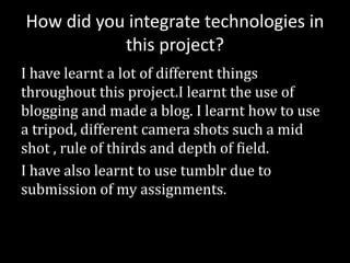 How did you integrate technologies in
this project?
I have learnt a lot of different things
throughout this project.I learnt the use of
blogging and made a blog. I learnt how to use
a tripod, different camera shots such a mid
shot , rule of thirds and depth of field.
I have also learnt to use tumblr due to
submission of my assignments.
 
