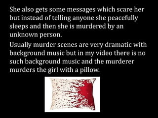She also gets some messages which scare her
but instead of telling anyone she peacefully
sleeps and then she is murdered by an
unknown person.
Usually murder scenes are very dramatic with
background music but in my video there is no
such background music and the murderer
murders the girl with a pillow.
 