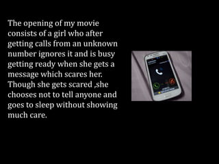 The opening of my movie
consists of a girl who after
getting calls from an unknown
number ignores it and is busy
getting ready when she gets a
message which scares her.
Though she gets scared ,she
chooses not to tell anyone and
goes to sleep without showing
much care.
 