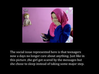 The social issue represented here is that teenagers
now a days no longer care about anything. Just like in
this picture ,the girl got scared by the messages but
she chose to sleep instead of taking some major step.
 