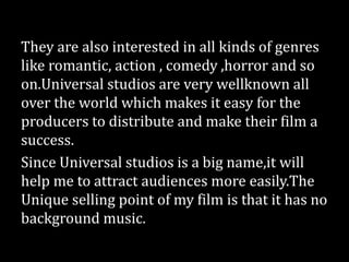 They are also interested in all kinds of genres
like romantic, action , comedy ,horror and so
on.Universal studios are very wellknown all
over the world which makes it easy for the
producers to distribute and make their film a
success.
Since Universal studios is a big name,it will
help me to attract audiences more easily.The
Unique selling point of my film is that it has no
background music.
 