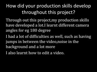 How did your production skills develop
throughout this project?
Through out this project,my production skills
have developed a lot.I learnt different camera
angles for eg 180 degree
I had a lot of difficulties as well, such as having
jumps in between the video,noise in the
background and a lot more
I also learnt how to edit a video.
 