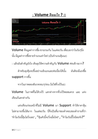 12 | P a g e
:: Volume คืออะไร ? ::
Volume คือมูลค่าการซื้อ-ขายรวมกัน ในแต่ละวัน เพื่อบอกว่าในวันๆนึง
นั้น มีมูลค่าการซื้อขายจานวนเท่าไหร่ (เป็นจานวนหุ้นนะ)
:: แล้วมันสาคัญยังไง เห็นลุงให้ความสาคัญกับ Volume ค่อนข้างมาก?
สาหรับลุงหุ้นจะขึ้นอย่างแข็งแรงและต่อเนื่องได้นั้น มันต้องมีแรงซื้อ
support การขึ้น
จากในภาพลองสังเกตรอบๆก่อน (ไม่ใช่ที่วงไว้นะ)
Volume ในภาพที่ไม่ได้วงไว้ แตกต่างจากที่วงไว้พอสมควร และ แท่ง
เทียนก็แตกต่างกัน
แท่งเทียนก่อนหน้าที่ไม่มี Volume มา Support ทาให้ราคาหุ้น
ไม่สามารถขึ้นได้มาก ในแต่ละวัน นี่จึงเป็นที่มาของคาตอบของคาถามที่ว่า
"ทาไมวันนี้หุ้นไม่วิ่งเลย" , "หุ้นตัวนี้จะวิ่งเมื่อไหร่" , "ทาไมวันนี้วิ่งน้อยจัง?"
 