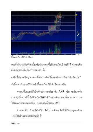 144 | P a g e
ซื้อตอนไหนให้ได้เปรียบ
เคยตั้งคาถามกับตัวเองมั๊ยครับว่าเราควรซื้อหุ้นตอนไหนถึงจะดี ? คาตอบคือ
ดีหมดแหละครับ ในภาวะตลาดขาขึ้น
แต่สิ่งที่นักเทคนิคทุกคนควรตั้งคาถามคือ "ซื้อตอนไหนเราถึงจะได้เปรียบ ?"
วันนี้จะมานาเสนอวิธีการเข้าซื้อตอนไหนให้ได้เปรียบนะครับ
จากรูปที่แนบมาให้เป็นตัวอย่างกราฟของหุ้น AKR ครับ จะสังเกตว่า
ราคาหุ้นเริ่มแรลลี่ขึ้นไปด้วย Volume ในช่วงเดือน กค. วิ่งจากราคา 1.30
ไปชนแนวต้านยอดเก่าคือ 1.50 (กล่องสี่เหลี่ยม 1st)
คาถาม คือ ถ้าเราไม่ได้เฝ้ า AKR แล้วมาเห็นอีกทีมันทะลุแนวต้าน
1.30 ไปแล้ว เราควรจะตามมั๊ย ?
 