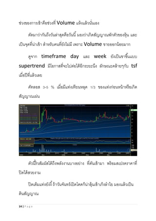 14 | P a g e
ช่วงของการเข้าคือช่วงที่ Volume แห้งแล้วนั่นเอง
ตัดมาว่ากันถึงวันล่าสุดคือวันนี้ มองว่าเกิดสัญญาณพักตัวของหุ้น และ
เป็นจุดที่น่าเข้า สาหรับคนที่ยังไม่มี เพราะ Volume ขายออกน้อยมาก
ดูจาก timeframe day และ week ยังเป็นขาขึ้นแบบ
supertrend มีโอกาสที่จะไปต่อได้อีกระยะนึง ลักษณะคล้ายๆกับ tsf
เมื่อปีที่แล้วเลย
คัทลอส 3-5 % เมื่อมีแท่งเทียนหลุด 1/3 ของแท่งก่อนหน้าหรือเกิด
สัญญาณเผ่น
ตัวนี้ริวสัมผัสได้ถึงพลังงานบางอย่าง ที่ดันเข้ามา พร้อมสเปรดราคาที่
ปิดได้สวยงาม
ปิดเต็มแท่งยังงี้ถ้าวันจันทร์เปิดโดดก็น่าลุ้นเข้าเก็งลาไย มองแล้วเป็น
ต้นสัญญาณ
 