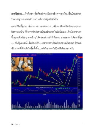 16 | P a g e
การยิงดาว....ถ้าเกิดช่วงเริ่มต้น มักจะเป็นการยิงดาวเอาหุ้น...ซึ่งเป็นแพทเท
รินมาตรฐานการพักตัวระหว่างวันของหุ้นปออันปัน
แพทเทิร์นนี้ดูง่าย เล่นง่าย และผมชอบมาก....เพียงแต่ต้องเกิดช่วงแรกๆการ
ยิงดาวเอาหุ้น ก็คือการพักตัวของหุ้นเสร็จสรรพในวันนั้นเลย...คือมีลากราคา
ขึ้นสูง แล้วค่อยๆกดลงช้าๆ ให้คนทุนต่ากลัวกาไรหาย ขายออกมาให้มากที่สุด
.... เห็นหุ้นแบบนี้...ไม่ต้องกลัว....เพราะราคาตั้งแต่ยอดดาวนั้นลงมา ล้วนแต่
เป็นราคาที่เจ้าเต็มใจซื้อทั้งสิ้น....เด๋วก็เขาลากไปปิดใส้เทียนเอง ครับ
 