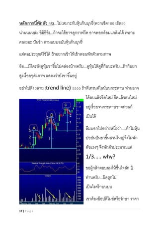 17 | P a g e
หลักการนี้พักตัว 1/3...ไม่เหมาะกับหุ้นก้นบุหรี่(พวกเซ็ต100 เซ็ต50
น่านนนหล่ะ อิอิอิอิ)...ถ้าจะใช้อาจดูกราฟวีค อาจพอกล้อมแกล้มได้ เพราะ
คนเยอะ ปั่นช้า ตามแบบฉบับหุ้นก้นบุหรี่
แต่พอประยุกต์ใช้ได้ ถ้าอยากเข้าให้เข้าตอนพักตัวตามภาพ
อ้อ....มีใครยังดูหุ้นขาขึ้นไม่คล่องบ้างครับ...ดูหุ้นให้ดูที่ก้นนะครับ...ถ้าก้นยก
สูงเรื่อยๆดังภาพ แสดงว่ายังขาขึ้นอยู่
อย่าไปตี10ลาย (trend line) 5555 ถ้าตีเทรนด์ไลน์บนกระดาษ ท่านอาจ
ได้ลบแล้วขีดใหม่ ขีดแล้วลบใหม่
อยู่เรื่อยจนกระดาษขาดก่อนก็
เป็นได้
ลืมบอกไปอย่างหนึ่งว่า....ทาไมหุ้น
ปออันปันขาขึ้นสวนใหญ่จึงไม่พัก
ตัวแรงๆ จึงพักตัวประมาณแค่
1/3..... why?
ขอผู้กล้าตอบผมให้ชื่นใจสัก 1
ท่านครับ...ผิดถูกไม่
เป็นไรคร๊าบบบบ
เขาต้องอ๊อปติไมซ์หรือรักษา ราคา
 