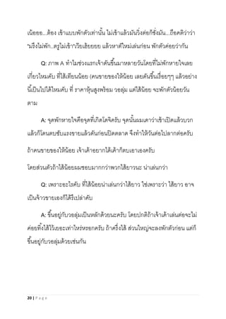 20 | P a g e
เน้อออ...ต้อง เข้าแบบพักตัวเท่านั้น ไม่เข้าแล้วมันวิ่งต่อก็ชั่งมัน...ถือคติว่าว่า
"มรึงไม่พัก..ตรูไม่เข้า"เว๊ยเฮ้ยยยย แล้วหาตัใหม่เล่นก่อน พักตัวค่อยว่ากัน
Q: ภาพ A ทาไมช่วงแรกเจ้าดันขึ้นมาหลายวันโดยที่ไม่พักหายใจเลย
เกี่ยวไหมคับ ที่ไส้เทียนน้อย (คนขายของให้น้อย เลยดันขึ้นเรื่อยๆๆ แล้วอย่าง
นี้เป็นไปได้ไหมคับ ที่ ราคาหุ้นสูงพร้อม วอลุ่ม แต่ไส้น้อย จะพักตัวน้อยวัน
ตาม
A: จุดพักหายใจคือจุดที่เกิดโดจิครับ จุดนั้นผมเดาว่าเช้าเปิดแล้วบวก
แล้วก็โดนตบซับแรงขายแล้วดันก่อนปิดตลาด จึงทาให้วันต่อไปลากต่อครับ
ถ้าคนขายของให้น้อย เจ้าเค้าอยากได้เค้าก็ตบเอาเองครับ
โดยส่วนตัวถ้าไส้น้อยผมชอบมากกว่าพวกไส้ยาวนะ น่าเล่นกว่า
Q: เพราะอะไรคับ ที่ไส้น้อยน่าเล่นกว่าไส้ยาว ใช่เพราะว่า ไส้ยาว อาจ
เป็นจ้าวขายเองก็ได้รึเปล่าคับ
A: ขึ้นอยู่กับวอลุ่มเป็นหลักด้วยนะครับ โดยปกติถ้าเจ้าเค้าเล่นต่อจะไม่
ค่อยทิ้งไส้ไว้เยอะเท่าไหร่หรอกครับ ถ้าครึ่งไส้ ส่วนใหญ่จะลงพักตัวก่อน แต่ก็
ขึ้นอยู่กับวอลุ่มด้วยเช่นกัน
 