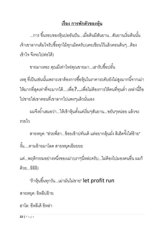 22 | P a g e
เรื่อง การพักตัวของหุ้น
...การ ขึ้นรอบของหุ้นปออันปัน...เมื่อต้นมีสันยาน...สันยานเริ่มต้นนั้น
เจ้าเขาลากเต็มใจรับซื้อทุกไม้ทุกเม็ดครับ(เคยเขียนไว้แล้วตอนต้นๆ...ต้อง
เข้าใจ จึงจะไปต่อได้)
ขายมาเหอะ คุณมีเท่าไหร่คุณขายมา...เฮารับซื้อบ่อั้น
เหตุ ที่เป็นเช่นนั้นเพราะเขาต้องการซื้อหุ้นในราคาระดับยังไม่สูงมากนี้จากเม่า
ให้มากที่สุดเท่าที่จะมากได้....เพื่อ?...เพื่อไม่ต้องการให้คนที่ทุนต่า เหล่านี้ถือ
ไปขายใส่เขาตอนที่เขาลากไปแพงๆแล้วนั่นเอง
ผมจึงย้าเสมอว่า...ให้เข้าหุ้นตั้งแต่เริ่มๆสันยาน...ขยันๆหน่อย แล้วจะ
รวยไว
สายหยุด: "ฮ่วยพี่ฮา...ข้อยเข้าบ่ทันเด้ แต่อยากลุ้นมั่ง สิเฮ็ดจั๊งใด๋อ้าย"
งั้น....ตามอ้ายมาโลด สายหยุดเอ๊ยยยย
แต่...พฤติกรรมอย่างหนึ่งของเม่า(เราๆนี่หล่ะครับ...ไม่ต้องไปมองคนอื่น ผมก็
ด้วย...อิอิอิ)
"ถ้าหุ้นขึ้นทุกวัน...เม่ามันไม่ขาย" let profit run
สายหยุด: อิหลีบ่อ้าย
ฮาโล: อีหลีเด้ อิหล่า
 