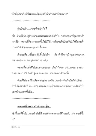 23 | P a g e
"อีกทั้งมีนักเก็งกาไรมาผสมโรงแย่งซื้อหุ้นจากเจ้าอีกตะหาก"
*******************************************
ถ้าเป็นเจ้า....เราจะทาอย่างไร?
เพื่อ ที่จะให้น้องๆชาวเม่าและพลพรรคนักเก็งกาไร...ขายออกมาที่จุดราคาต่า
กว่าเป้ า หมายที่ต้องการลากขึ้นไปให้ได้มากที่สุด(เพื่อป้ องกันไม่ให้ถือทุนต่า
มาขายใส่เจ้าตอนแพงๆมากๆนั่นเอง)
คาตอบคือ...เมื่อลากหุ้นขึ้นไปแล้ว ต้องทาทีทรงๆนิ่งๆและค่อยๆกด
ราคาลงเลียนแบบพฤติกรรมรินขายหุ้น
พอคนที่ทุนต่าที่ไม่ยอมขายตอนแรก เห็นกาไรจาก 9%...ลดมา 8 ลดมา
7 และลดมา 6% ก็กลัวหุ้นจะหมดรอบ...ขายออกมาส่วนหนึ่ง
ส่วนที่ไม่ขายก็นึกเสียดายอยู่ครามครัน...ระหว่างวันหรือวันถัดไปก็จะ
ทาที ดีดกลับไปที่ +9 +10% เช่นเดิม จะมีอีกบางส่วนขายมาเพราะเสียวกาไร
ยุบเหมือนคราวที่แล้ว...
*******************************************
แพทเทิร์นการพักตัวของหุ้น...
"หุ้นที่แรลลี่ขึ้นไป...การพักตัวที่ดี ควรทาราคาลงมาได้ในระดับ 1/3 ของที่ขึ้น
ไป"
 