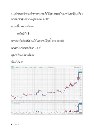 2 | P a g e
5. แม้จะบอกว่าตอนทางานสามารถถือได้อย่างสบายใจ แต่กลับมาบ้านก็ต้อง
มาเช็คกราฟ ว่าหุ้นยังอยู่ในแผนหรือเปล่า
เรามาเริ่มบทแรกกันก่อน
หาหุ้นยังไง ?
เราจะหาหุ้นกันยังไง ในเมื่อในตลาดมีหุ้นตั้ง 500-600 ตัว
แต่เราจะหามาเล่นกันแค่ 4-5 ตัว
ลุงเคยเขียนอธิบายไปละ
นี่คือ วิธีแรก
 