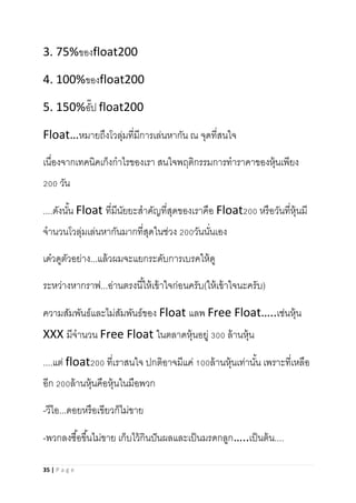 35 | P a g e
3. 75%ของfloat200
4. 100%ของfloat200
5. 150%อั๊ป float200
Float…หมายถึงโวลุ่มที่มีการเล่นหากัน ณ จุดที่สนใจ
เนื่องจากเทคนิคเก็งกาไรของเรา สนใจพฤติกรรมการทาราคาของหุ้นเพียง
200 วัน
....ดังนั้น Float ที่มีนัยยะสาคัญที่สุดของเราคือ Float200 หรือวันที่หุ้นมี
จานวนโวลุ่มเล่นหากันมากที่สุดในช่วง 200วันนั่นเอง
เด๋วดูตัวอย่าง...แล้วผมจะแยกระดับการเบรคให้ดู
ระหว่างหากราฟ...อ่านตรงนี้ให้เข้าใจก่อนครับ(ให้เข้าใจนะครับ)
ความสัมพันธ์และไม่สัมพันธ์ของ Float แลพ Free Float…..เช่นหุ้น
XXX มีจานวน Free Float ในตลาดหุ้นอยู่ 300 ล้านหุ้น
....แต่ float200 ที่เราสนใจ ปกติอาจมีแค่ 100ล้านหุ้นเท่านั้น เพราะที่เหลือ
อีก 200ล้านหุ้นคือหุ้นในมือพวก
-วีไอ...ดอยหรือเขียวก็ไม่ขาย
-พวกลงซื้อขึ้นไม่ขาย เก็บไว้กินปันผลและเป็นมรดกลูก…..เป็นต้น....
 