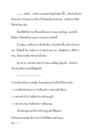 38 | P a g e
....... เช่นกัน....ระดับการเบรคของโวลุ่มในหุ้นขาขึ้น....มีผลในเชิงแปร
ผันตามกับ ลาไยและราคาที่ควรวิ่งไปเช่นเดียวกับสเปรด...แต่ยังไงเราก็ต้อง
ใช้ร่วมกันนะ ครับ
เรื่องที่ 6 ที่กล่าวมาทั้งหมดทั้งเบรคราคาและเบรคโวลุ่ม...ผมขอให้
ข้อคิดจากที่เคยเรียนมาและจากประสบการณ์ดังนี้
1.โวลุ่มมา แต่น้องราคาเดินนิดเดียว...ต้องเป็นขาขึ้น แม้อาจไม่เบรค
แรง...ถือลุ้นได้ ไม่นานน้องรา(ราคา)จะตามมาเอง...เด๋วดูตัวอย่าง (อิอิอิ หา
ก่อน...ที่เคยเล่นได้มาจริงๆเท่านั้นครับ)
2.ราคามา สเปรดถ่างออกกว้างสวย แต่พี่ลุ่ม(โวลุ่ม)นิ่ง....อันตราย
โอกาสเจอหุ้นกระแดะขึ้นมีสูงครับ
--------------------------------
ถ้าจะเปรียบเทียบการเล่นหุ้น กับเตะฟุตบอล ก็เปรียบได้ไม่ยากครับ..
1. การเคลื่อนไหวของราคา ก็เหมือนกับการต่อบอลไปเรื่อยๆ..
2. การขายทากาไร ก็เหมือนกับการยิงประตูได้..
3. การขายขาดทุน ก็เหมือนกับการเสียประตู..
หัวใจของฟุตบอล คือการทาประตู แล้วได้ชัยชนะ..
หัวใจของหารเล่นหุ้น คือการทากาไรให้ได้อย่างสม่าเสมอ..
 
