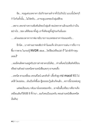 43 | P a g e
อ้อ....จะดูแค่เบรคราคา มันก็ง่ายตามตาราทั่วไปเกินไป แบบนั้นใครๆก็
กาไรกันทั้งนั้น....ไม่ใช่ครับ....เราจะดูเบรคของโวลุ่มส์ด้วย
...เพราะ เคยกล่าวความสัมพันธ์ของโวลุ่มส์+สเปรดราคาแล้วนะครับว่าเป็น
อย่างไร....ของ แท้ต้องมาทั้งคู่เ เราจึงต้องดูทั้งคู่ร่วมกันนั่นเอง
.....เด๋วผมขอเวลาหากราฟมาอธิบายการเบรคของราคาก่อนนะครับ...
อีกนิด....บางท่านอาจสงสัยว่าทาไมผมจึง มักบอกการเล่น การถือ การ
ซื้อ การขาย ในกระทู้ NVDR เสมอ....โชว์อ๊อปหรือเปล่า? ไม่กลัวจ้าวทุบ
เหรอ?
...ผมมีคนติดตามอยู่ครับ(ชาวต่างซาดกะมีเด้อ)....ท่านที่เคยไปเสียตังค์เรียน
หรืออ่านตัวอย่างเทคนิคตามหนังสือแพงๆ อาจเคยทึ่ง
...เทคนิค สามเหลี่ยม เทรนด์ไลน์ แดงหัวต่า เตี้ยหัวสูง rsi macd ฟิโบ้ โป
เตโต้ โดเรม่อน....มันเป็นจั่งซี้เอง ฮู้ยยยยย รู้แล้วเก็ตแล้ว....คราวนี้รวยหล่ะตรู
แต่พอเรียนจบ กลับมานั่งเทรดของจริง....อาจมึนตึ๊บหรือบางทีอาจเจ๊ง
เหมือนเดิมก็ได้(อิอิ อิ ที่ว่ามา...ผมก็เคยเป็นนะครับ ตอนอ่านหนังสือเทคนิค
เริ่มต้น)
 