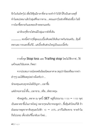 47 | P a g e
อีกในวันถัดๆไป เพื่อให้หุ้นมีราคาที่สามารถทากาไรได้ นี่จึงเป็นสาเหตุที่
ทาไมสเปรดมาแล้วโวลุ่มส์จึงมากตาม....ตอนแรกๆในช่วงที่สันย่นชี้บ่ง ไม่มี
การโยกซื้อขายกันเองของเจ้าหรอกนะครับ
เม่าล้วนๆที่ขายใส่จนมีโวลุ่มมากดังที่เห็น
........... ตรงนี้คร่าวๆที่สุดแบบเบื้องต้นพอให้เห็นภาพกันก่อนครับ...หุ้นที่
ตลกและ กระแดะขึ้นก็มี...แต่เบื้องต้นส่วนใหญ่เป็นแบบนี้ครับ
การตั้งจุด Stop loss และ Trailing stop โดยไม่ใช้กราฟ...ใช้
แค่ใจและวินัยเทรด..ก็พอ!!
จากประสบการณ์เทรดอันน้อยนิดมหาศาล (สรุปว่าน้อยหรือมากหว่า
ฮ๋าๆๆ) ผมได้ข้อสรุปอย่างนึงครับว่า...
นักลงทุนแทบทุกคนไม่มีปัญหา...เวลาซื้อ
แต่มักจะตายน้าตื้น...เวลาขาย...หรือ...ตัดขาดทุน
จริงอยู่ครับ...ตลาด ณ จุดนี้(SET อยู่ที่ประมาณ 1130 – 1150 จุด)
เป็นตลาดขาขึ้นในภาพใหญ่ หลายๆคนก็อาจจะพูดว่า...ซื้อหุ้นตัวไหนก็ได้ ถ้า
มันลงมาหลุดราคาต้นทุนลงไปซัก 10 – 20%...เราก็ไม่ต้องขาย ขายทาไม
ถือไปเถอะ เดี๋ยวมันก็ขึ้นกลับมาใหม่...
 