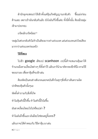 4 | P a g e
สานักลุงจะสอนว่าให้เข้าตั้งแต่หุ้นเกิดสัญญาณกลับตัว ซื้อแม่งก่อน
ต้านเลย เพราะถ้ามันกลับตัวแล้ว ยังไงมันก็วิ่งขึ้นต่อ ทั้งนี่ทั้งนั้น ต้องมีวอลุ่ม
เข้ามาประกอบ
เกร็ดเล็กเกร็ดน้อย**
วอลุ่มในช่วงกลับตัวไม่จาเป็นต้องมากเท่าแท่งเบรค แต่แท่งเบรคแท่งใหม่ต้อง
มากกว่าแท่งเบรคก่อนหน้า
วิธีที่สอง
ไปเข้า google เสิชเวป scanhoon เวปนี้เค้าจะสแกนหุ้นมาให้
จานวนนึงตามเงื่อนไขต่างๆ ที่ตั้งค่าไว้ แล้วเราก็นามาคัดกรองอีกทีนึง ตามวิธี
ของเราเอง เพื่อหาหุ้นที่จะเข้าเล่น
ต้องหัดเป็นคนช่างสังเกตและจดบันทึกในทุกๆสิ่งที่เราเห็นความผิด
ปกติของหุ้นตัวนั้นๆนะ
หัดตั้งคาถามกับสิ่งที่เกิด
ทาไมหุ้นตัวนี้ถึงขึ้น ทาไมตัวนี้ถึงไม่ขึ้น
มันขาดเงื่อนไขอะไรไปหรือเปล่า ?
ทาไมมันถึงขึ้นแรง มันมีอะไรซ่อนอยู่งั้นหรอ?
แล้วเราจะได้คาตอบกับ วิธีหาหุ้น มาเล่น
 