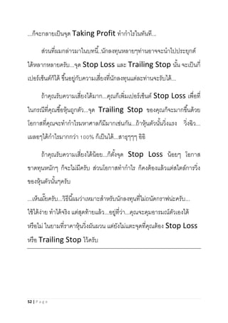 52 | P a g e
...ก็จะกลายเป็นจุด Taking Profit ทากาไรในทันที...
ส่วนที่ผมกล่าวมาในบทนี้..นักลงทุนหลายๆท่านอาจจะนาไปประยุกต์
ได้หลากหลายครับ...จุด Stop Loss และ Trailing Stop นั้น จะเป็นกี่
เปอร์เซ็นต์ก็ได้ ขึ้นอยู่กับความเสี่ยงที่นักลงทุนแต่ละท่านจะรับได้...
ถ้าคุณรับความเสี่ยงได้มาก...คุณก็เพิ่มเปอร์เซ็นต์ Stop Loss เพื่อที่
ในกรณีที่คุณซื้อหุ้นถูกตัว...จุด Trailing Stop ของคุณก็จะมากขึ้นด้วย
โอกาสที่คุณจะทากาไรมหาศาลก็มีมากเช่นกัน...ถ้าหุ้นตัวนั้นวิ่งแรง วิ่งฉิว...
เผลอๆได้กาไรมากกว่า 100% ก็เป็นได้...สาธุๆๆๆ อิอิ
ถ้าคุณรับความเสี่ยงได้น้อย...ก็ตั้งจุด Stop Loss น้อยๆ โอกาส
ขาดทุนหนักๆ ก็จะไม่มีครับ ส่วนโอกาสทากาไร ก็คงต้องแล้วแต่สไตล์การวิ่ง
ของหุ้นตัวนั้นๆครับ
...เห็นมั๊ยครับ...วิธีนี้ผมว่าเหมาะสาหรับนักลงทุนที่ไม่ถนัดกราฟน่ะครับ...
ใช้ได้ง่าย ทาได้จริง แต่สุดท้ายแล้ว...อยู่ที่ว่า...คุณจะคุมอารมณ์ตัวเองได้
หรือไม่ ในยามที่ราคาหุ้นวิ่งผันผวน แต่ยังไม่แตะจุดที่คุณต้อง Stop Loss
หรือ Trailing Stop ไว้ครับ
 