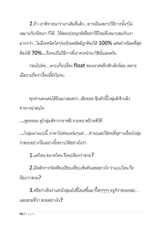 54 | P a g e
2.ถ้า เราพิจารณาว่าเราเต็มที่แล้ว...อาจเป็นเพราะวิธีการนั้นๆไม่
เหมาะกับจริตเรา ก็ได้...ให้ลองประยุกต์หรือหาวิธีใหม่ที่เหมาะสมกับเรา
มากกว่า...ไม่มีเทคนิคใดๆจะยังผลลัพธ์ถูกต้องได้ 100% แต่อย่างน้อยที่สุด
ต้องได้ 70%...จึงจะเป็นวิธีการที่เราควรนามาใช้นั่นเองครับ
ก่อนไปต่อ....คาบเกี่ยวเรื่อง float ของเราต่ออีกสักเล็กน้อย เพราะ
เมื่อวานถือว่าเรื่องนี้ยังไม่จบ
ทุกท่านคงเคยได้ยินมาเสมอว่า..เฮ้ยยยย หุ้นตัวนี้โวลุ่มส์เข้าแล้ว
ท่าทางน่าสนใจ
...หูยยยยย ดูโวลุ่มส์จากกราฟสิ งามขนาดป้ าดดิโท้
...โวลุ่มมาแบบนี้..ราคาไปต่อแหง๋มๆแต่.....ท่าน(และไอ้คนที่อุทานเรื่องโวลุ่ม
ว่าสวยอย่างโง้นอย่างงี้)ทราบได้อย่างไรว่า
1.แค่ไหน ขนาดไหน จึงจะเรียกว่าสวย?
2.มีหลักการวัดหรือเปรียบเทียบเชิงตัวเลขอย่างไร ว่าแบบไหน จึง
เรียกว่าสวย?
3.หรือว่าเห็นว่าแท่งโวลุ่มมันชี้โด่เด่ขึ้นมาปื๊ดๆๆๆๆ ตรูก็ว่าสวยหล่ะ...
และสวยที่ว่า สวยอย่างไร?
 