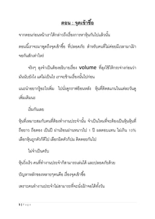 5 | P a g e
ตอน : จุดเข้าซื้อ
จากตอนก่อนหน้าเราได้กล่าวถึงเรื่องการหาหุ้นกันไปแล้วนั้น
ตอนนี้เราจะมาพูดถึงจุดเข้าซื้อ ที่ปลอดภัย สาหรับคนที่ไม่ค่อยมีเวลามาเฝ้ า
จอกันสักเท่าไหร่
จริงๆ ลุงจาเป็นต้องอธิบายเรื่อง volume ที่ลุงใช้ให้กระจ่างก่อนว่า
มันนับยังไง แต่ไม่เป็นไร เราจะข้ามเรื่องนั้นไปก่อน
แนะนาอยากรู้อะไรเพิ่ม ไปนั่งดูกราฟย้อนหลัง หุ้นที่ติดสแกนในแต่ละวันดู
เพิ่มเติมนะ
เริ่มกันเลย
หุ้นที่เหมาะสมกับคนที่ต้องทางานประจานั้น จาเป็นไหมที่จะต้องเป็นหุ้นหุ้นที่
ถือยาว ถือดอง เป็นปี ผ่านร้อนผ่านหนาวไป 1 ปี ผลตอบแทน ไม่เกิน 10%
เลือกหุ้นถูกตัวก็ดีไป เลือกผิดตัวก็ปม ติดดอยกันไป
ไม่จาเป็นครับ
หุ้นวิ่งเร็ว คนที่ทางานประจาก็สามารถเล่นได้ และปลอดภัยด้วย
ปัญหาหลักของหลายๆคนคือ เรื่องจุดเข้าซื้อ
เพราะคนทางานประจาไม่สามารถที่จะนั่งเฝ้ าจอได้ทั้งวัน
 