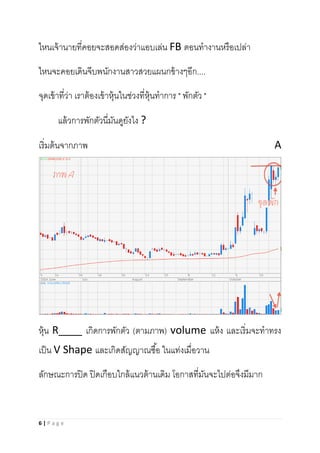 6 | P a g e
ไหนเจ้านายที่คอยจะสอดส่องว่าแอบเล่น FB ตอนทางานหรือเปล่า
ไหนจะคอยเดินจีบพนักงานสาวสวยแผนกข้างๆอีก....
จุดเข้าที่ว่า เราต้องเข้าหุ้นในช่วงที่หุ้นทาการ " พักตัว "
แล้วการพักตัวนี่มันดูยังไง ?
เริ่มต้นจากภาพ A
หุ้น R____ เกิดการพักตัว (ตามภาพ) volume แห้ง และเริ่มจะทาทรง
เป็น V Shape และเกิดสัญญาณซื้อ ในแท่งเมื่อวาน
ลักษณะการปิด ปิดเกือบใกล้แนวต้านเดิม โอกาสที่มันจะไปต่อจึงมีมาก
 