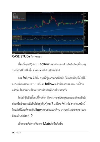 78 | P a g e
CASE STUDY โรงพยายม
เรื่องนี้สอนให้รู้ว่า การ follow ตอนผ่านแนวต้านในวัน โดยที่ไม่รอดู
ว่ามันยืนได้ไม่ได้ นั้น อาจจะทาให้เจ็บปางตายได้
การ follow ที่ดีนั้น ควรให้หุ้นผ่านแนวต้านไปได้ และ ต้องยืนให้ได้
อย่างมั่นคงก่อนนะครับ เราถึงจะ follow แล้วยิ่งภาวะตลาดแบบนี้ด้วย
แล้วนั้น โอกาสที่จะโดนแรงขายใส่ย่อมมีมากด้วยเช่นกัน
โดยปกติแล้วนั้นคนที่ทุนต่าๆ มักจะมาขายใส่ตอนแตะแนวต้านแล้วไม่
ผ่านหรือข้ามมาแล้วยืนไม่อยู่ (คุ้นๆไหม ? เหมือน Mlink ช่วงก่อนหน้านี้
ไง)แล้วทีนี้คนที่ชอบ follow ตอนผ่านแนวต้าน มาเจอกับคนขายตรงแนว
ต้าน เป็นยังไงครับ ?
เมื่อความคิดต่างกัน การ Match จึงเกิดขึ้น
 