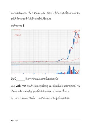 7 | P a g e
จุดเข้าที่ปลอดภัย ที่ทาให้ถือสบายใจ ก็คือการที่เปิดเช้าวันนี้หุ้นสามารถยืน
อยู่ได้ ก็สามารถเข้าได้แล้ว และถือได้ชิลๆเลย
ต่อด้วยภาพ B
หุ้น C_____ เกิดการพักตัวหลังจากขึ้นมาระยะนึง
และ volume ค่อนข้างจะลดลงเรื่อยๆ แท่งเทียนสั้นลง แรงขายเบาลง จน
เมื่อวานกลับมาทา สัญญาณซื้อได้ ด้วยการทา เบรคราคาที่ 8.40
ถึงราคาจะไหลลงมาปิดต่ากว่า แต่ก็ยังมองว่าเป็นหุ้นที่ทรงดีตัวนึง
 