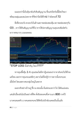 85 | P a g e
ผมมองว่านี่เป็นหุ้นกลับตัวต้นสัญญาณ ซึ่งแท่งปิดวันนี้มีสะกิดมา
พร้อมวอลุ่มและสเปรดราคาที่จัดว่าปิดได้ดี rsi กาลังสวยที่ 72
สิ่งที่ควรระวัง ควรระวังในด้านสภาพคล่องของหุ้น สภาพคล่องพอๆกับ
CEI....หากได้ต้นสัญญาณก็ดีไป หากได้ปลายสัญญาณคุณจะสัมผัสกับ
อากาศหนาวๆ บนยอดดอย
"STOP LOSS นั้นสาคัญ ไฉน!????"
หากคุณซื้อหุ้น 1 ตัว คุณย่อมไม่มีทางรู้แน่นอนว่าราคามันจะไปได้ไกล
แค่ไหน นอกจากคุณจะเมพขิงๆ เพราะไม่มีใครรู้ว่าการลากนั้นจะจบลง
เมื่อไหร่ โดยเฉพาะชนกลุ่มใหญ่ในตลาด
ผมยกตัวอย่างบ้านปู ซึ่ง ณ ตอนนั้น มีแต่คนบอกว่าไป 1พันแน่นอน
แต่แล้วเรื่องมันไม่เป็นอย่างที่คิด ดั่งฝันของคนที่เคาะแถว 800 วาดไว้
บางคนหมดตัว บางคนดอยจนจะได้สิทธิปรปักษ์บนดอยผืนนั้นแล้ว
 