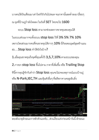 86 | P a g e
บางคนได้เงินเดือนมาเท่าไหร่ก็ถัวกันไปหมด จนราคานั้นลดต่าลงมาเรื่อยๆ
ณ ยุคที่บ้านปูกาลังไหลลง ในวันที่ SET ไทยจะไป 1600
ระบบ Stop loss สามารถช่วยลดการขาดทุนของคุณได้
ในระบบส่วนมากจะตั้งระบบ stop loss ไว้ที่ 3% 5% 7% 10%
เพราะโดยส่วนมากคนที่ทนขาดทุนได้ราวๆ 10% นี่ก็ยอดมนุษย์อุลตร้าแมน
ล่ะ.....Stop loss ทาได้ยังไงบ้าง?
1.เมื่อคุณขาดทุนถึงจุดที่คุณตั้งไว้ 3,5,7,10% ตามระบบของคุณ
2.การยก stop loss ขึ้นไปตาม ราคาที่เพิ่มขึ้น หรือ Trailing Stop
ทีนี้หากคุณรู้จักกับคาว่า Stop loss คุณจะไม่เจอเหตุการณ์แบบบ้านปู
หรือ N-Park,IEC,TH และหุ้นตัวอื่นๆ ที่อดีตราคาเคยสูงลิบลิ่ว
ลองสังเกตุลักษณะการพักตัวนะครับ...ส่วนเรื่องแท่งก่อนหน้าวันนี้ลักษณะ
 